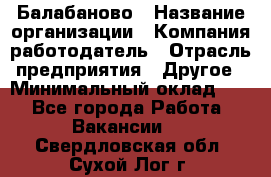 Балабаново › Название организации ­ Компания-работодатель › Отрасль предприятия ­ Другое › Минимальный оклад ­ 1 - Все города Работа » Вакансии   . Свердловская обл.,Сухой Лог г.